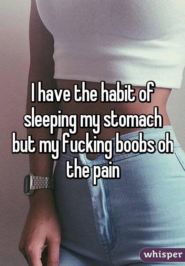 I have the habit of sleeping my stomach but my fucking boobs oh the pain