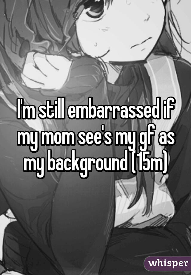 I'm still embarrassed if my mom see's my gf as my background (15m)