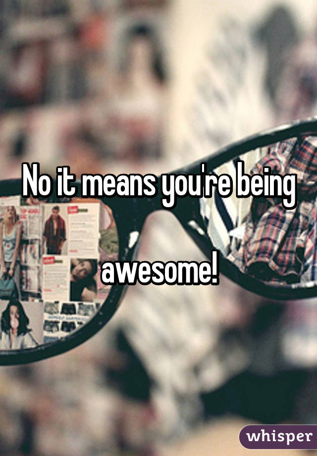 No it means you're being 
awesome!