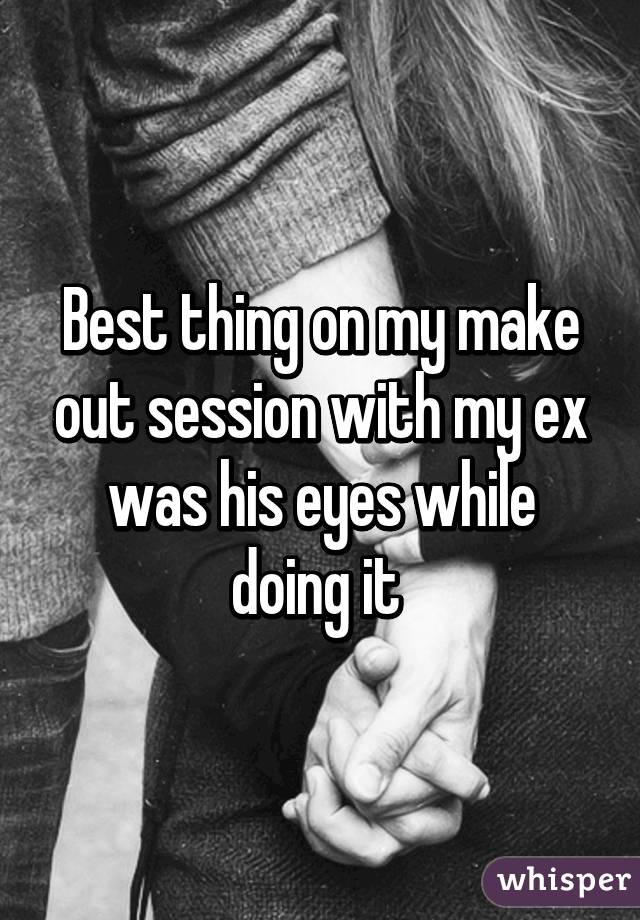 Best thing on my make out session with my ex was his eyes while doing it 