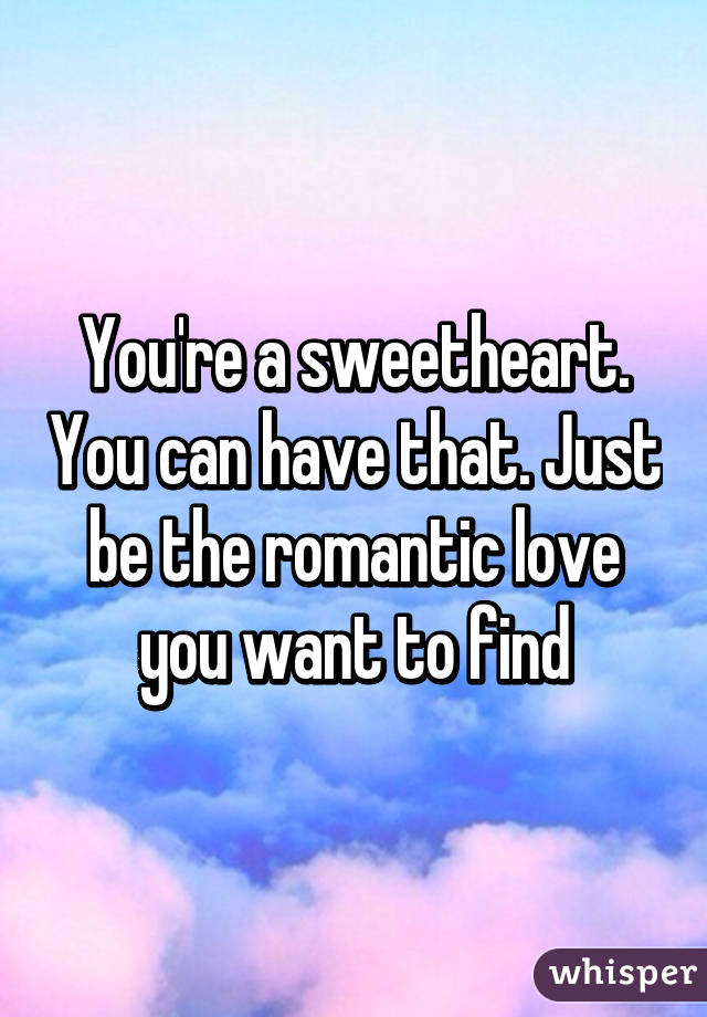 You're a sweetheart. You can have that. Just be the romantic love you want to find