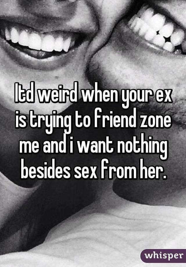 Itd weird when your ex is trying to friend zone me and i want nothing besides sex from her.