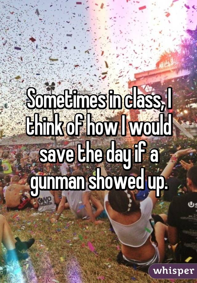 Sometimes in class, I think of how I would save the day if a gunman showed up.