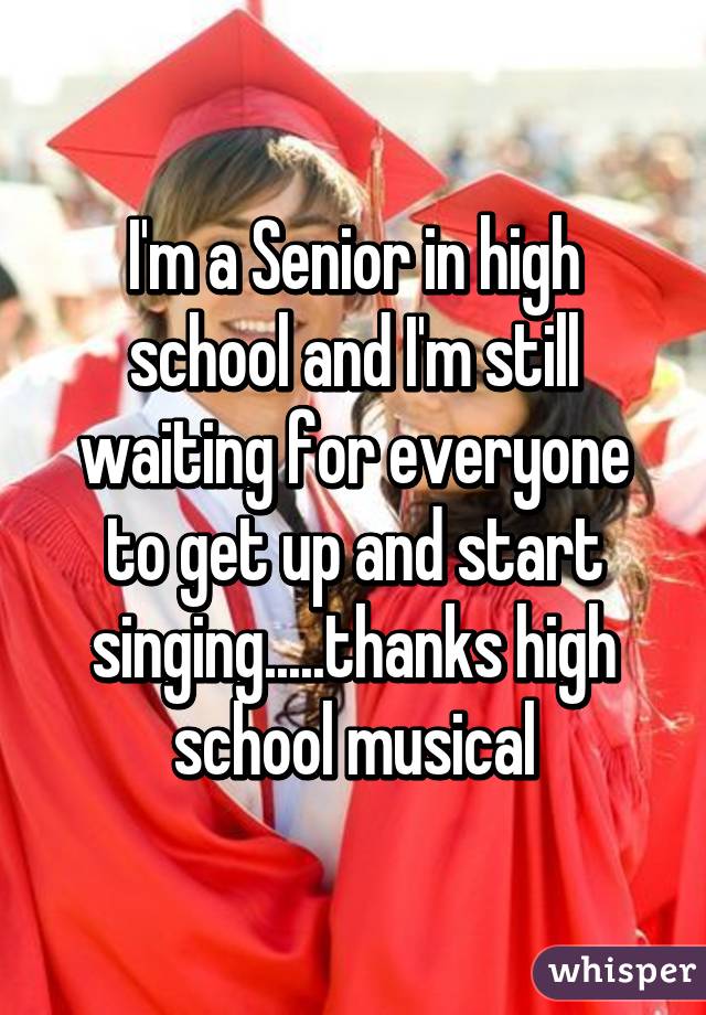 I'm a Senior in high school and I'm still waiting for everyone to get up and start singing.....thanks high school musical