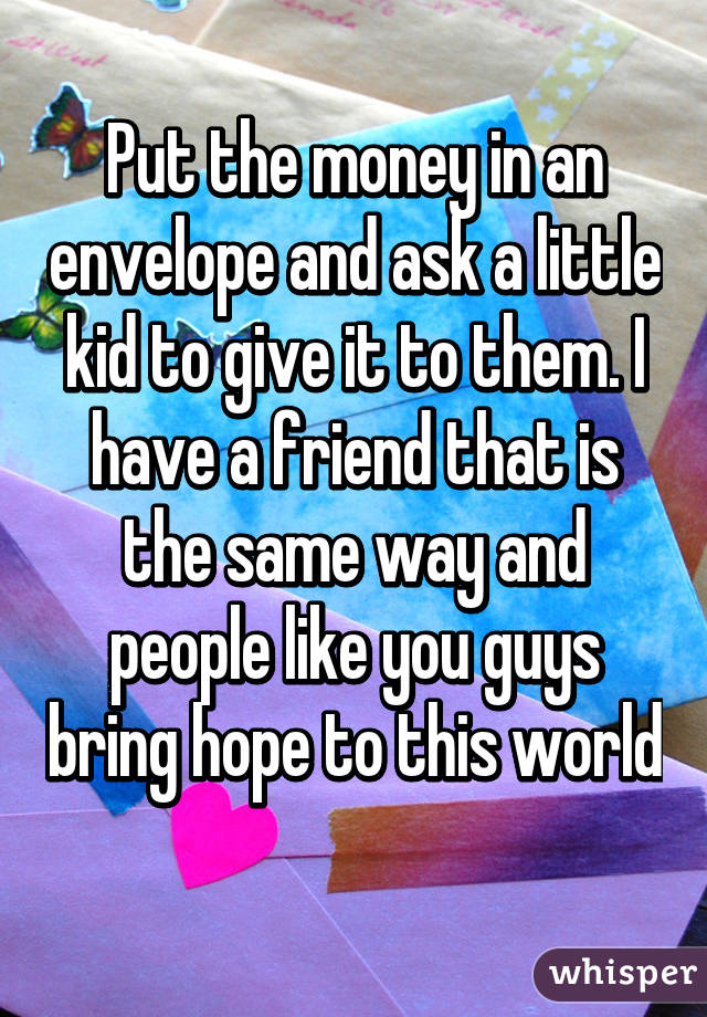 Put the money in an envelope and ask a little kid to give it to them. I have a friend that is the same way and people like you guys bring hope to this world 