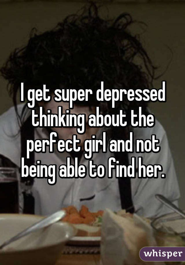 I get super depressed thinking about the perfect girl and not being able to find her.