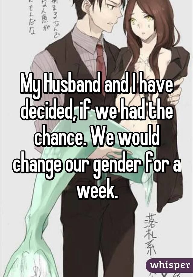 My Husband and I have decided, if we had the chance. We would change our gender for a week.