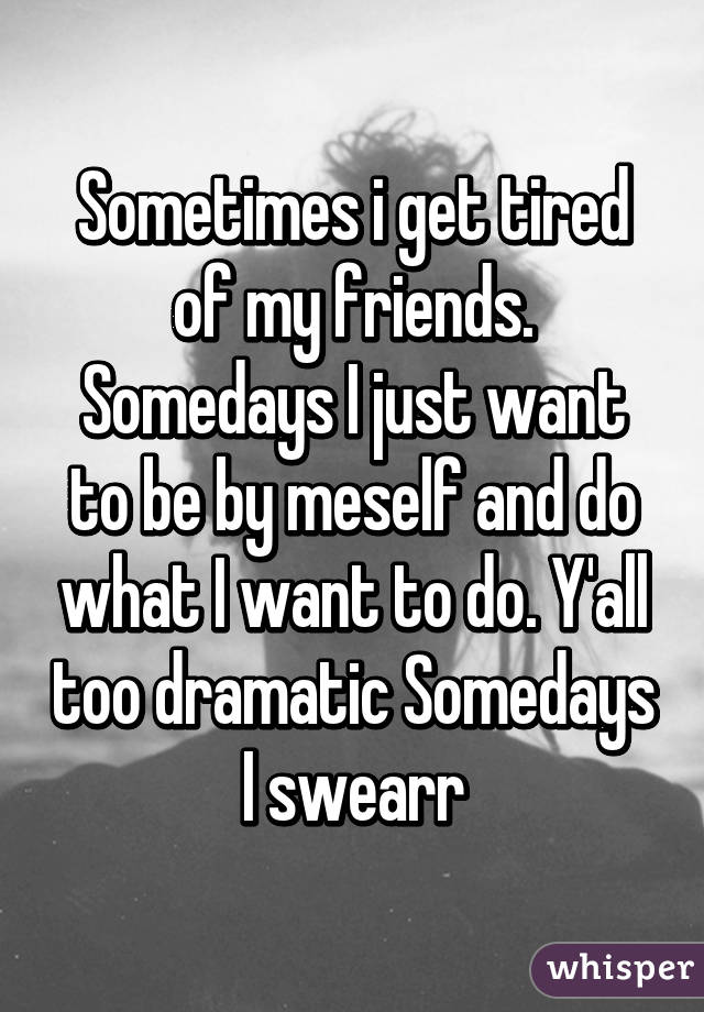 Sometimes i get tired of my friends. Somedays I just want to be by meself and do what I want to do. Y'all too dramatic Somedays I swearr