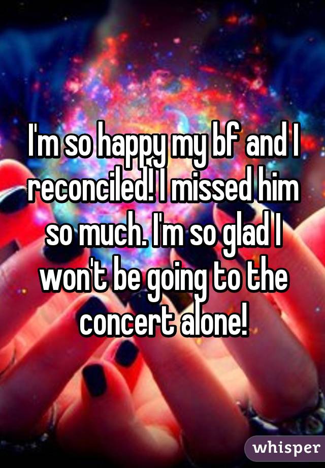 I'm so happy my bf and I reconciled! I missed him so much. I'm so glad I won't be going to the concert alone!