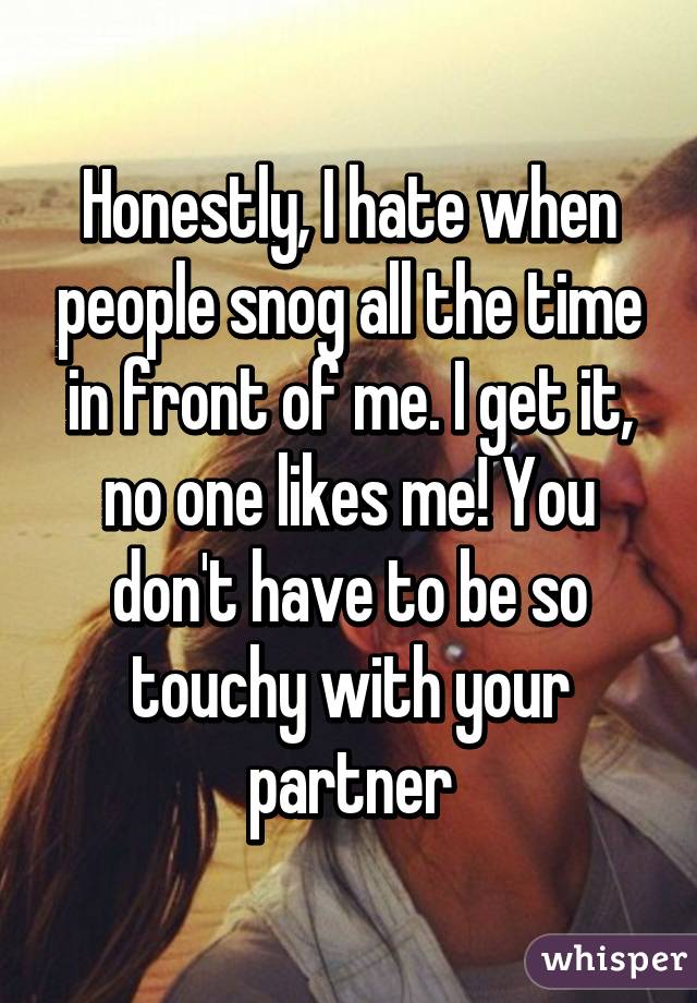 Honestly, I hate when people snog all the time in front of me. I get it, no one likes me! You don't have to be so touchy with your partner