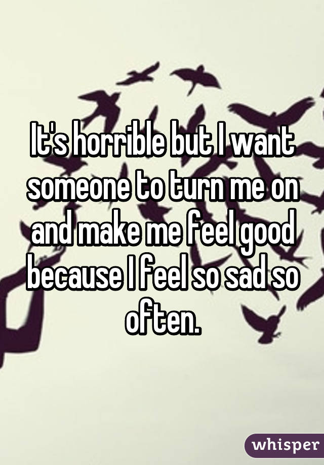 It's horrible but I want someone to turn me on and make me feel good because I feel so sad so often.