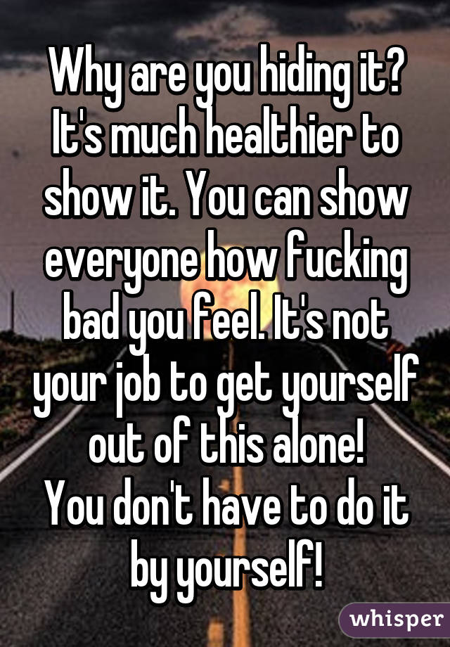 Why are you hiding it? It's much healthier to show it. You can show everyone how fucking bad you feel. It's not your job to get yourself out of this alone!
You don't have to do it by yourself!