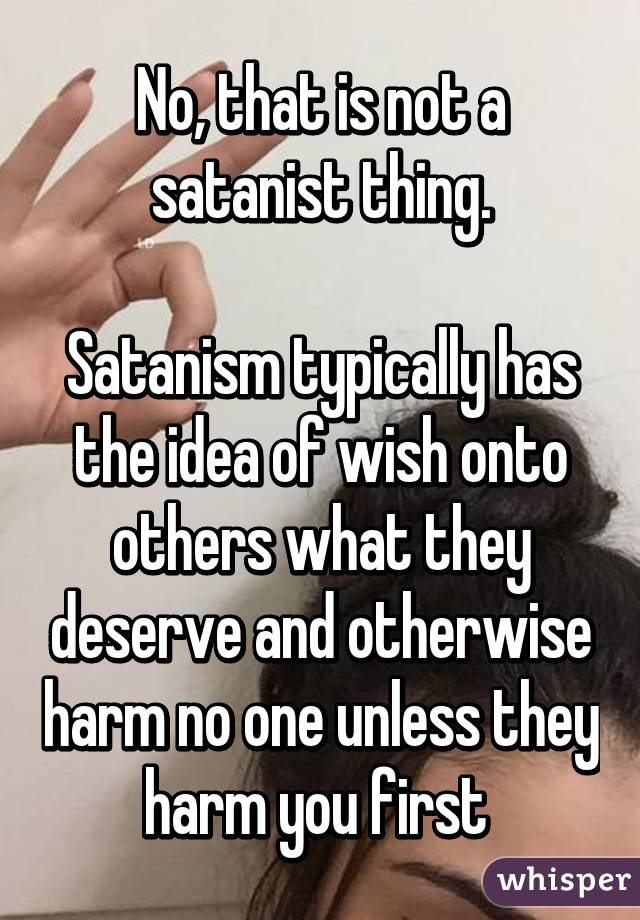 No, that is not a satanist thing.

Satanism typically has the idea of wish onto others what they deserve and otherwise harm no one unless they harm you first 