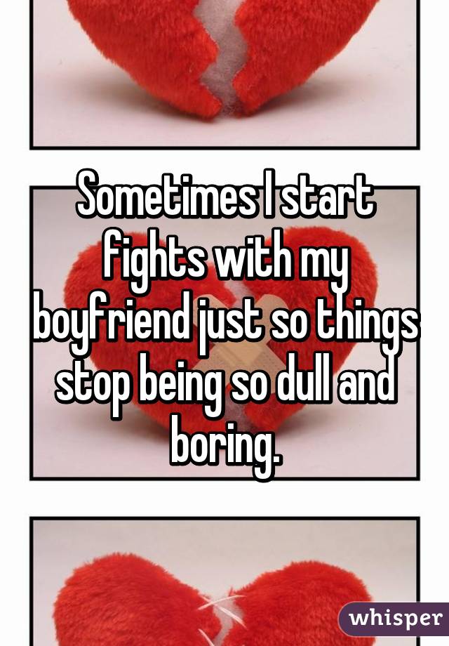 Sometimes I start fights with my boyfriend just so things stop being so dull and boring.