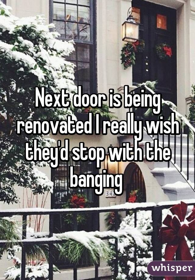 Next door is being renovated I really wish they'd stop with the banging 