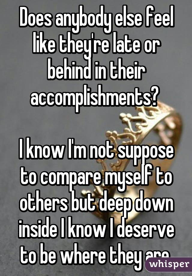 Does anybody else feel like they're late or behind in their accomplishments? 

I know I'm not suppose to compare myself to others but deep down inside I know I deserve to be where they are.