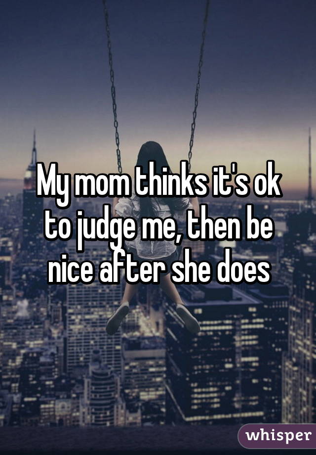 My mom thinks it's ok to judge me, then be nice after she does