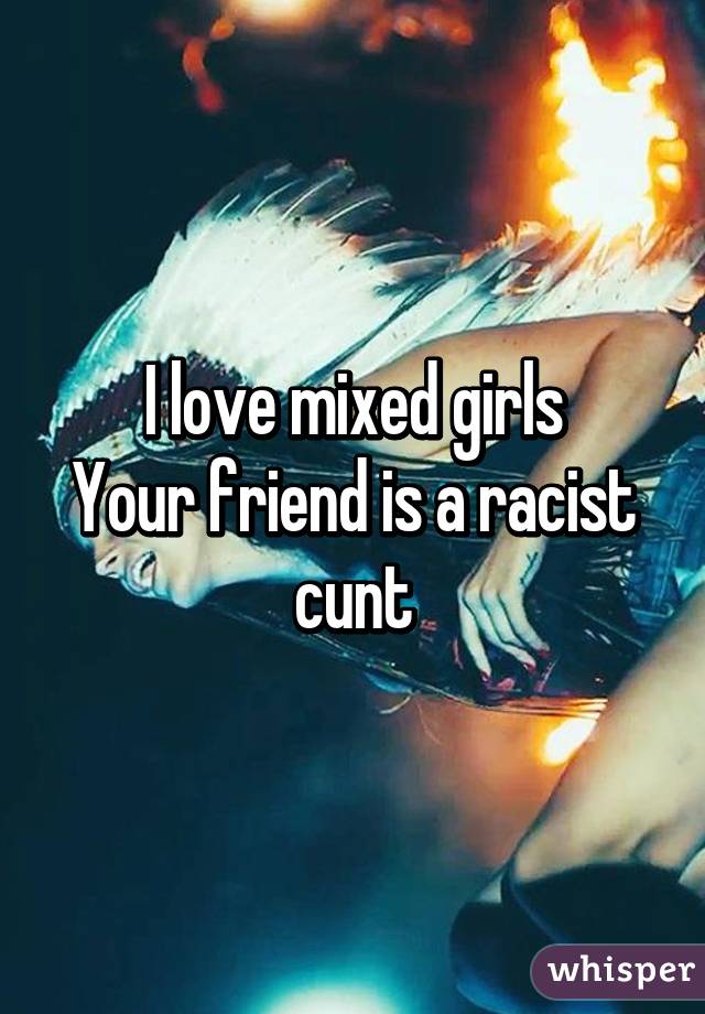 I love mixed girls
Your friend is a racist cunt