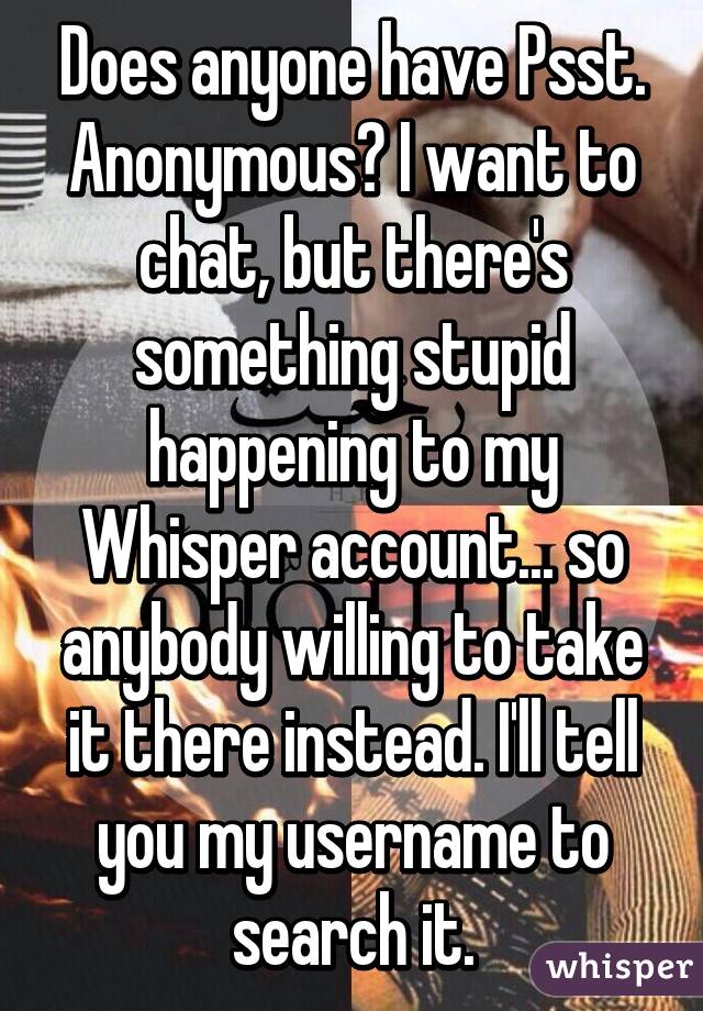 Does anyone have Psst. Anonymous? I want to chat, but there's something stupid happening to my Whisper account... so anybody willing to take it there instead. I'll tell you my username to search it.