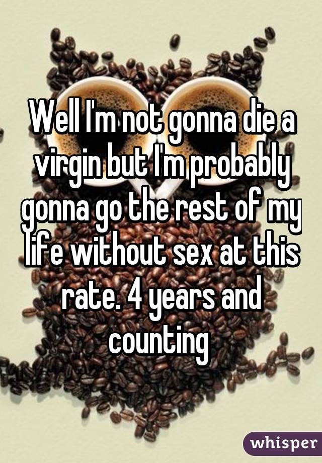 Well I'm not gonna die a virgin but I'm probably gonna go the rest of my life without sex at this rate. 4 years and counting 