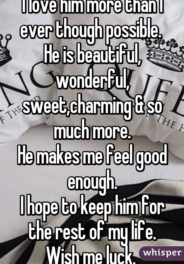 I love him more than I ever though possible. 
He is beautiful, wonderful, sweet,charming & so much more.
He makes me feel good enough.
I hope to keep him for the rest of my life.
Wish me luck. 