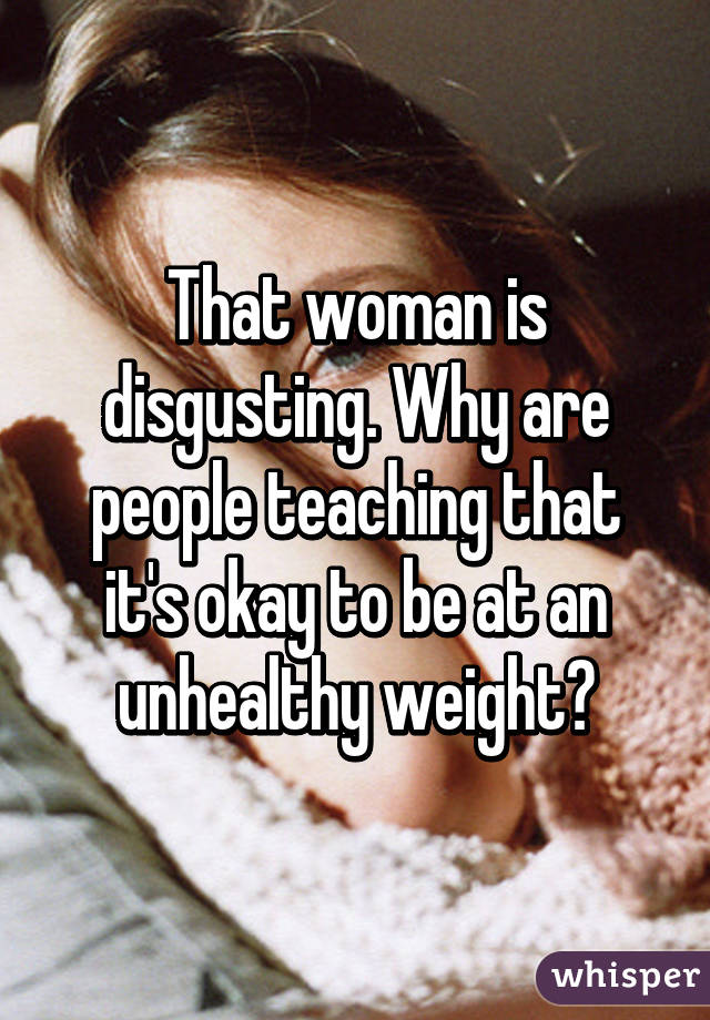 That woman is disgusting. Why are people teaching that it's okay to be at an unhealthy weight?