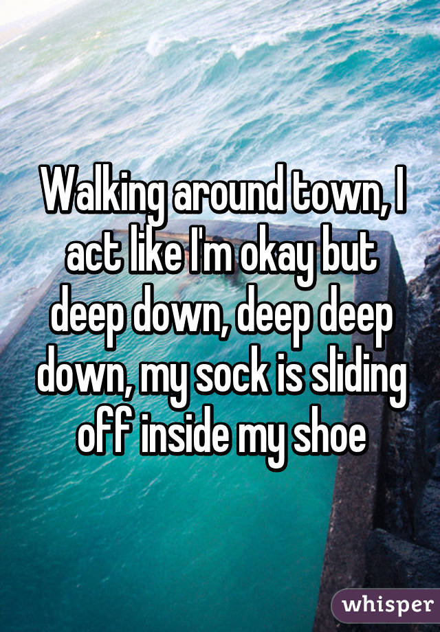 Walking around town, I act like I'm okay but deep down, deep deep down, my sock is sliding off inside my shoe