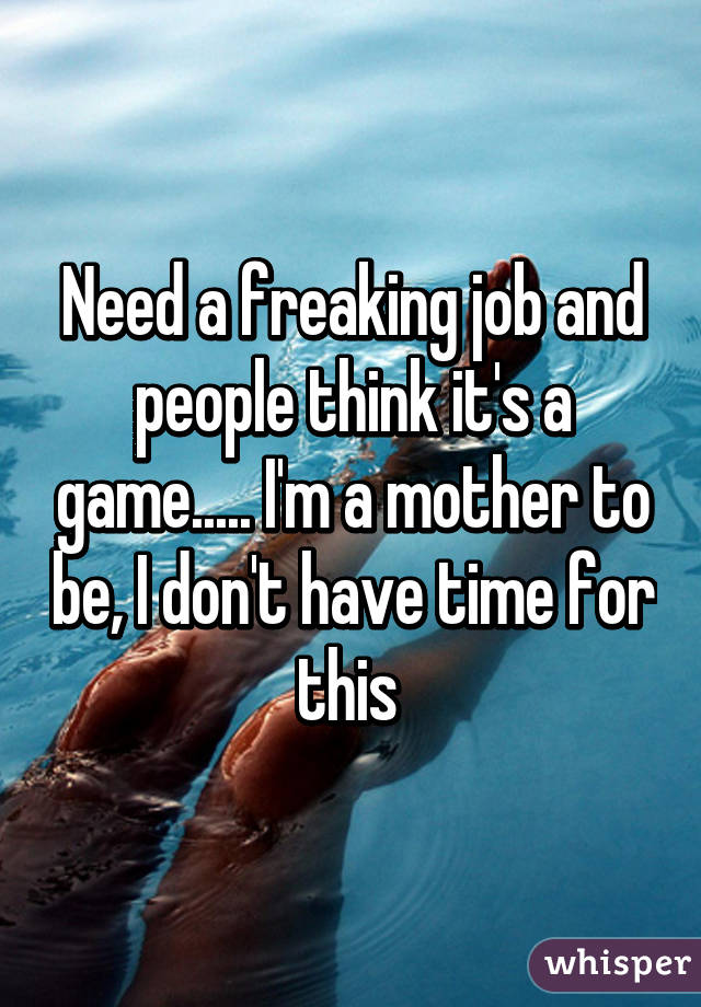 Need a freaking job and people think it's a game..... I'm a mother to be, I don't have time for this 