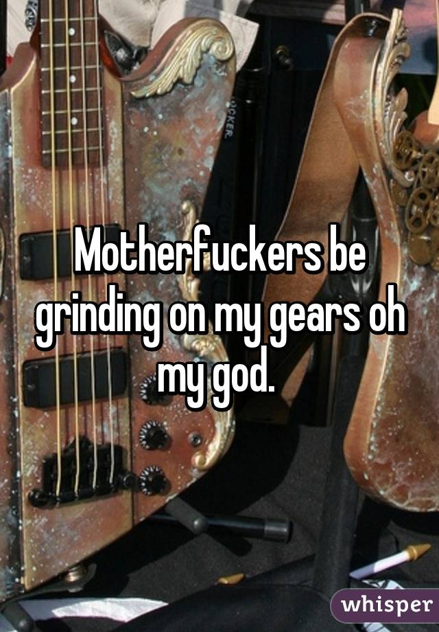 Motherfuckers be grinding on my gears oh my god. 