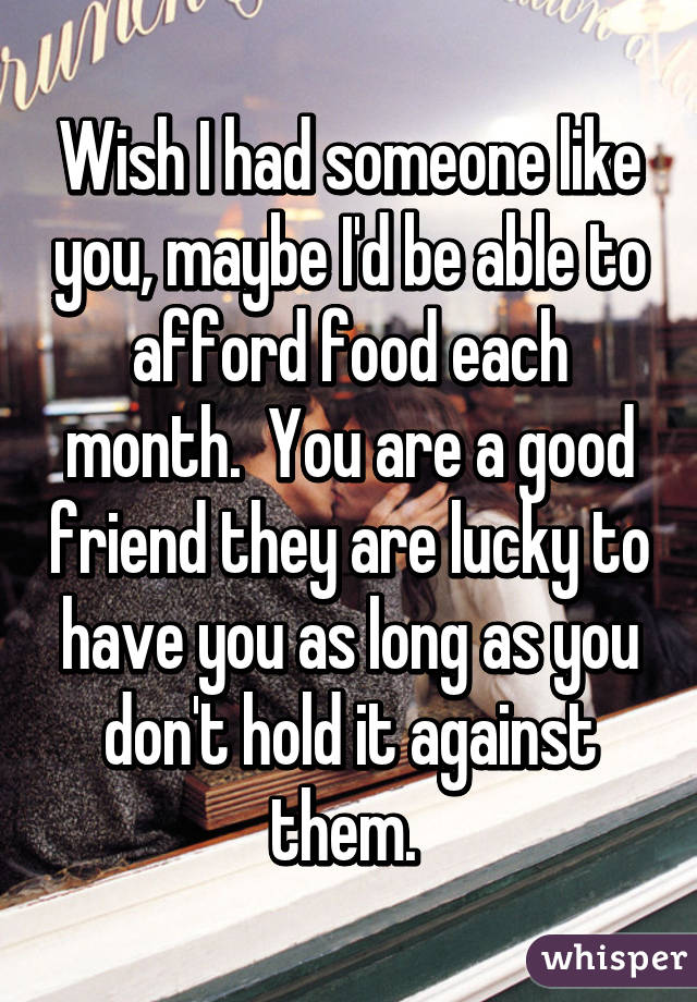 Wish I had someone like you, maybe I'd be able to afford food each month.  You are a good friend they are lucky to have you as long as you don't hold it against them. 