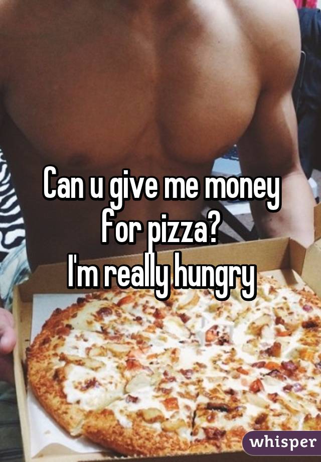 Can u give me money for pizza?
I'm really hungry