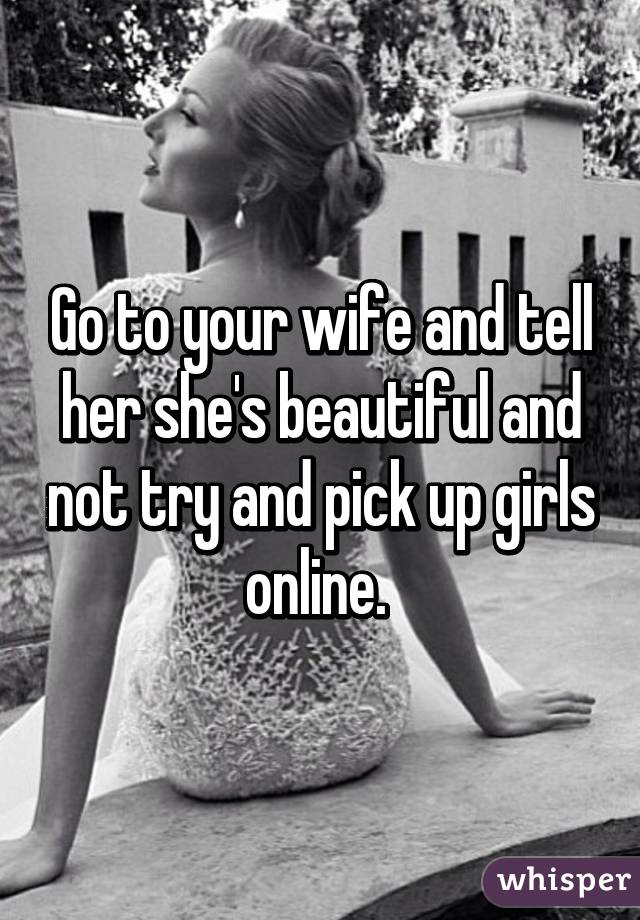 Go to your wife and tell her she's beautiful and not try and pick up girls online. 