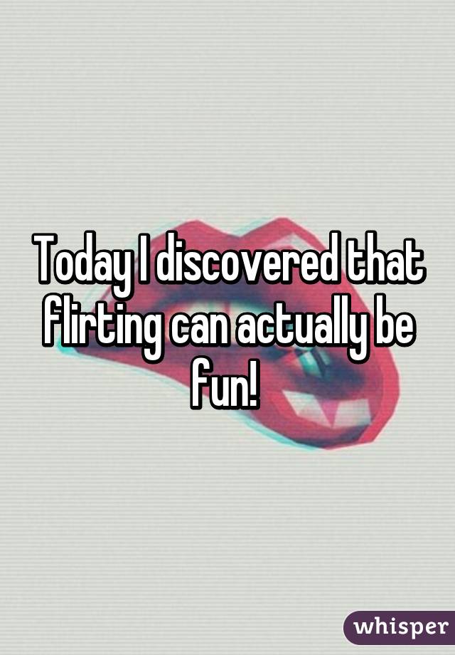 Today I discovered that flirting can actually be fun! 