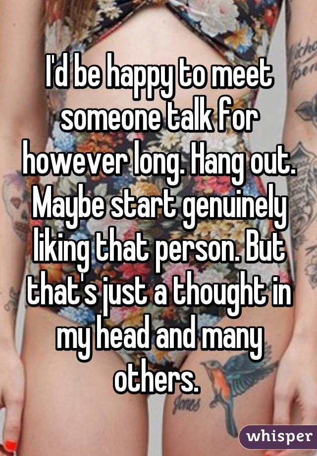 I'd be happy to meet someone talk for however long. Hang out. Maybe start genuinely liking that person. But that's just a thought in my head and many others. 