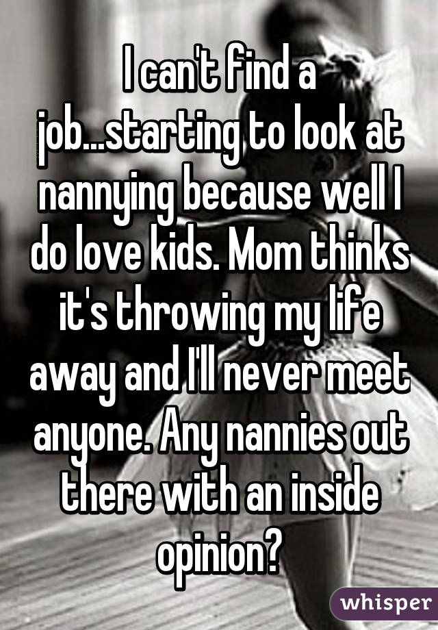 I can't find a job...starting to look at nannying because well I do love kids. Mom thinks it's throwing my life away and I'll never meet anyone. Any nannies out there with an inside opinion?