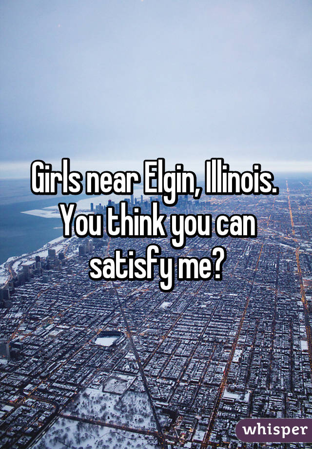 Girls near Elgin, Illinois. 
You think you can satisfy me?