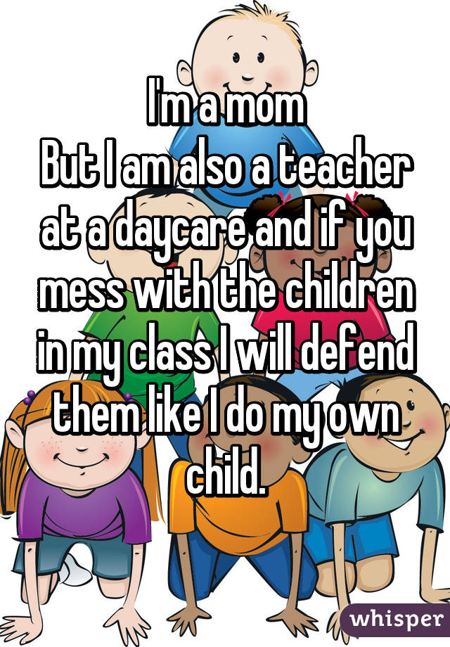 I'm a mom
But I am also a teacher at a daycare and if you mess with the children in my class I will defend them like I do my own child.
