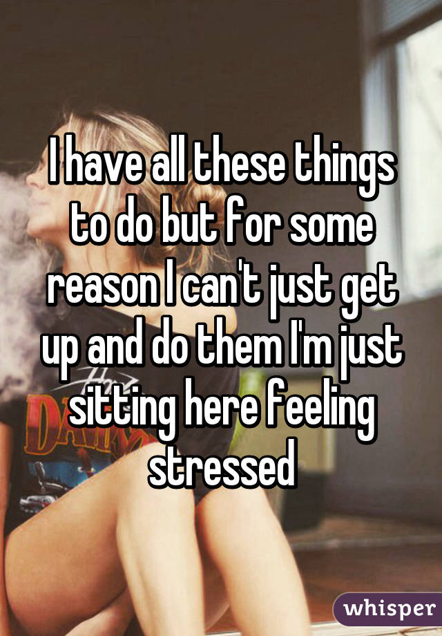 I have all these things to do but for some reason I can't just get up and do them I'm just sitting here feeling stressed