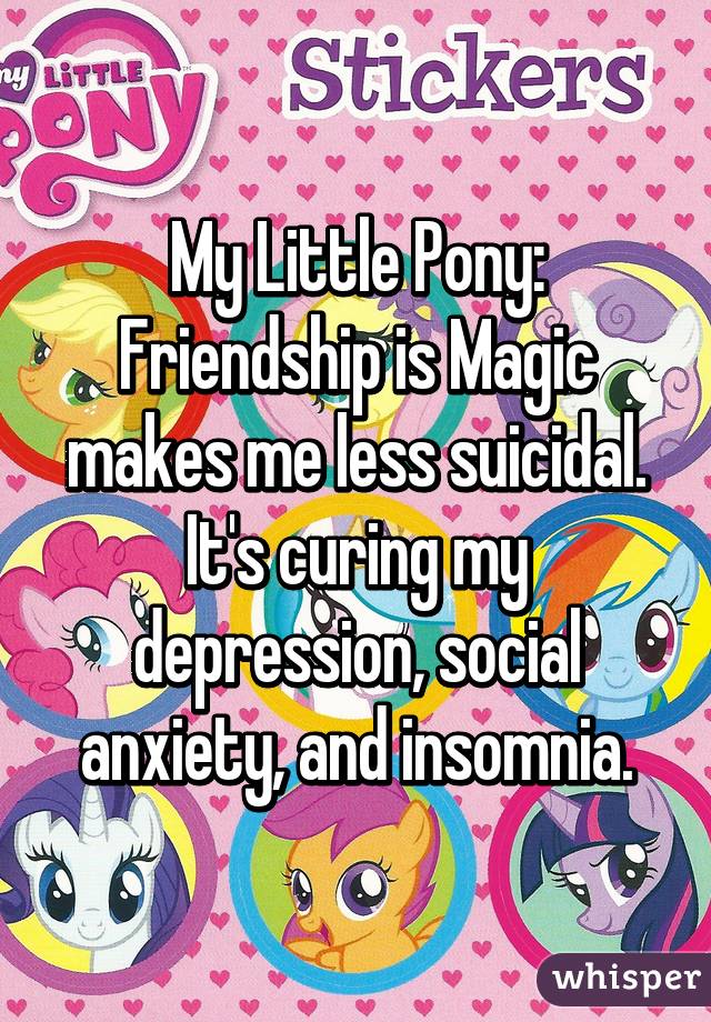 My Little Pony: Friendship is Magic makes me less suicidal. It's curing my depression, social anxiety, and insomnia.