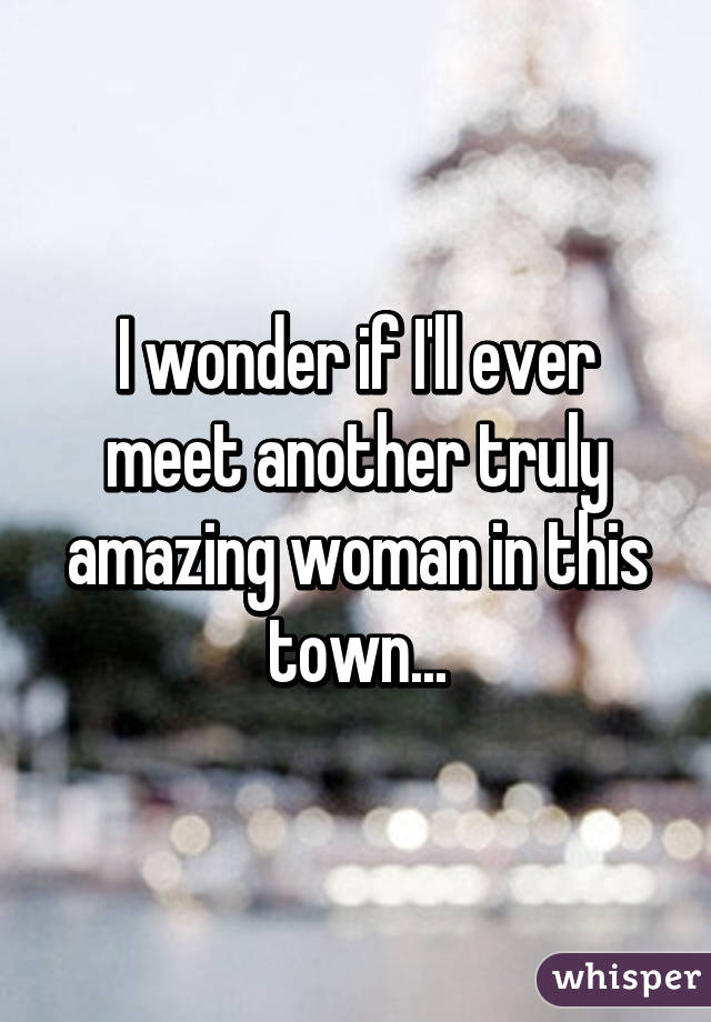 I wonder if I'll ever meet another truly amazing woman in this town...