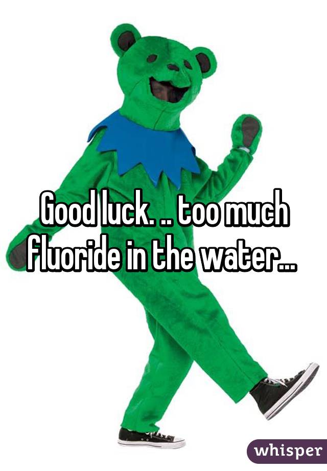 Good luck. .. too much fluoride in the water... 