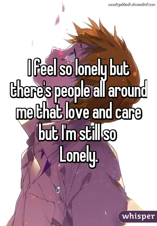 I feel so lonely but there's people all around me that love and care but I'm still so 
Lonely.