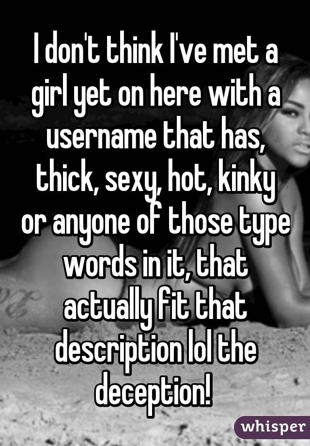 I don't think I've met a girl yet on here with a username that has, thick, sexy, hot, kinky or anyone of those type words in it, that actually fit that description lol the deception! 