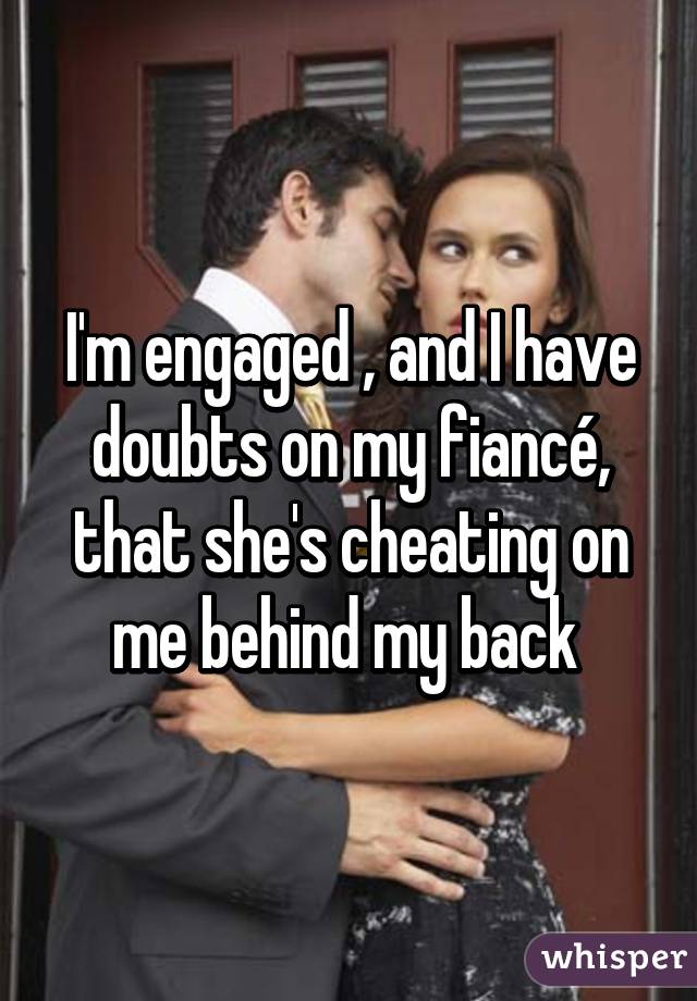 I'm engaged , and I have doubts on my fiancé, that she's cheating on me behind my back 