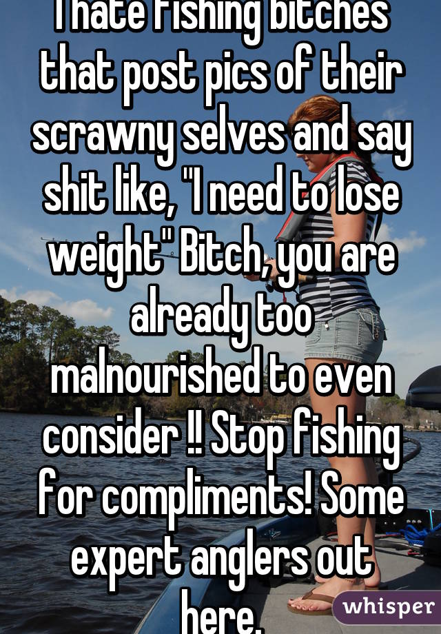 I hate fishing bitches that post pics of their scrawny selves and say shit like, "I need to lose weight" Bitch, you are already too malnourished to even consider !! Stop fishing for compliments! Some expert anglers out here.