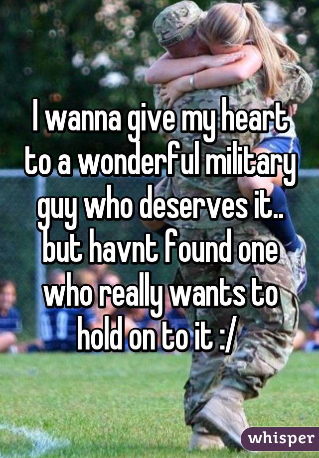 I wanna give my heart to a wonderful military guy who deserves it.. but havnt found one who really wants to hold on to it :/ 