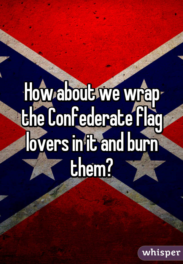 How about we wrap the Confederate flag lovers in it and burn them?