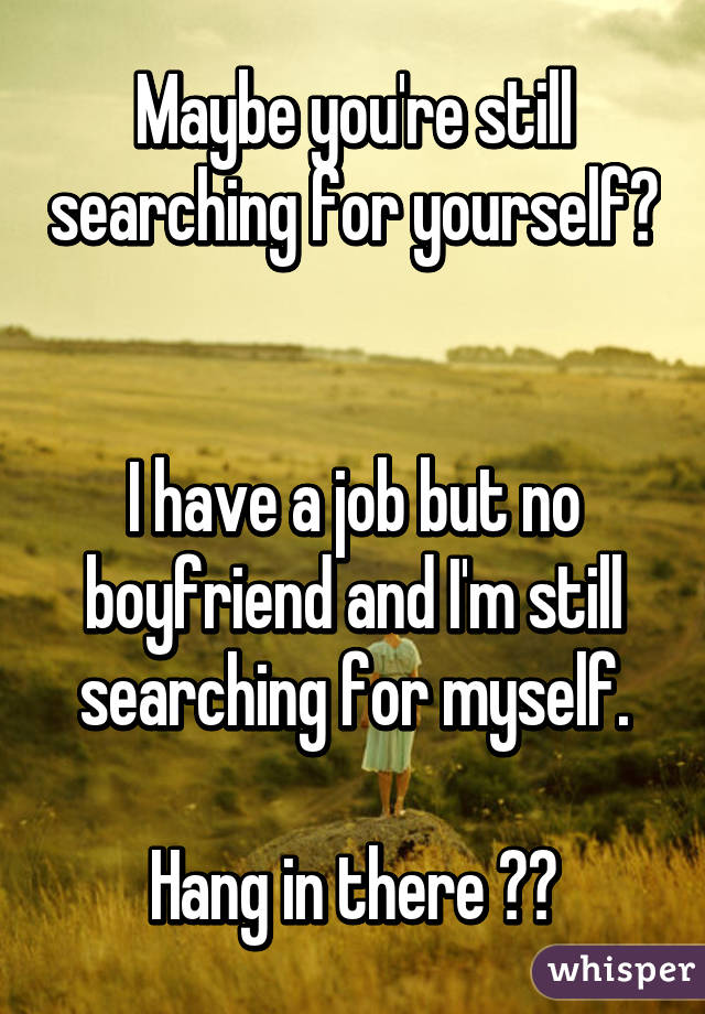 Maybe you're still searching for yourself? 

I have a job but no boyfriend and I'm still searching for myself.

Hang in there ❤❤