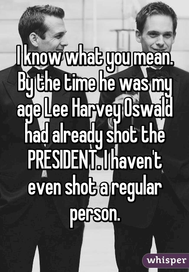 I know what you mean. By the time he was my age Lee Harvey Oswald had already shot the PRESIDENT. I haven't even shot a regular person.