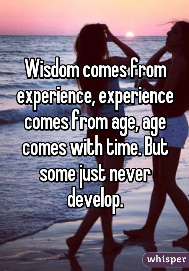 Wisdom comes from experience, experience comes from age, age comes with time. But some just never develop.